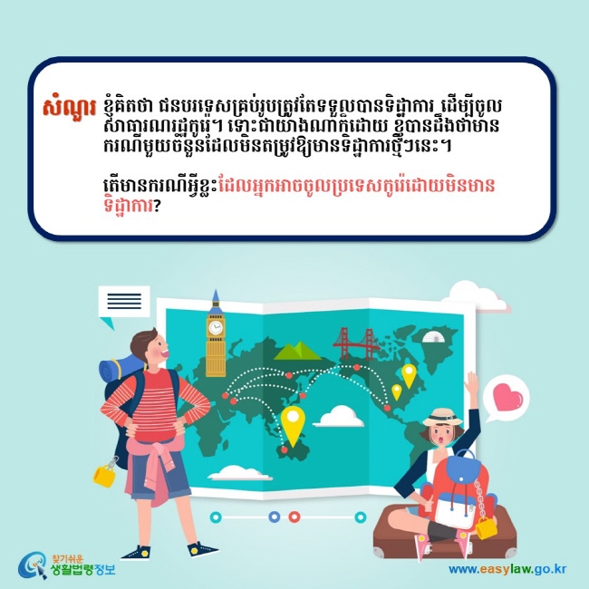 សំណួរ ខ្ញុំគិតថា ជនបរទេសគ្រប់រូបត្រូវតែទទួលបានទិដ្ឋាការ ដើម្បីចូលសាធារណរដ្ឋកូរ៉េ។ ទោះជាយ៉ាងណាក៏ដោយ ខ្ញុំបានដឹងថាមានករណីមួយចំនួនដែលមិនតម្រូវឱ្យមានទិដ្ឋាការថ្មីៗនេះ។  តើមានករណីអ្វីខ្លះដែលអ្នកអាចចូលប្រទេសកូរ៉េដោយមិនមានទិដ្ឋាការ?